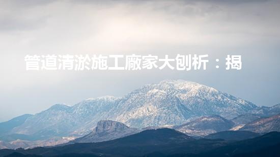 管道清淤施工廠家大刨析：揭秘清淤工程中的技術(shù)革新與挑戰(zhàn)！